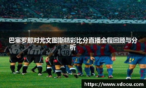 巴塞罗那对尤文图斯精彩比分直播全程回顾与分析